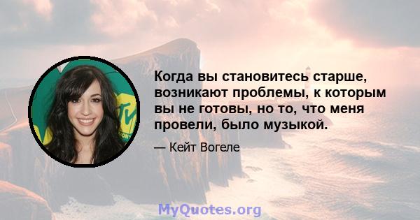 Когда вы становитесь старше, возникают проблемы, к которым вы не готовы, но то, что меня провели, было музыкой.