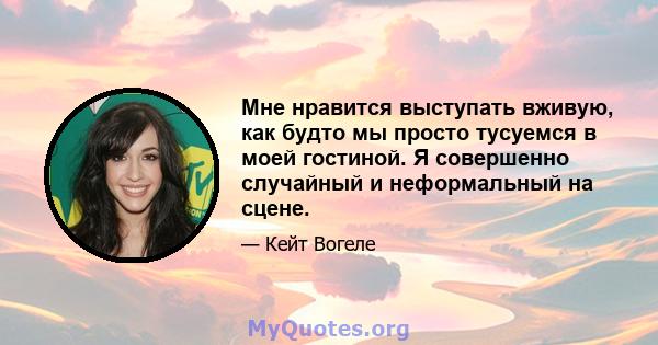 Мне нравится выступать вживую, как будто мы просто тусуемся в моей гостиной. Я совершенно случайный и неформальный на сцене.