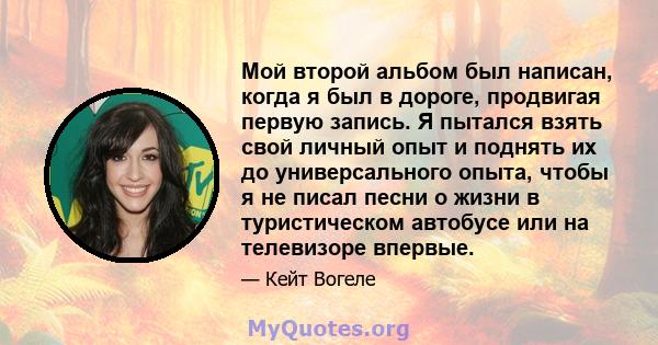 Мой второй альбом был написан, когда я был в дороге, продвигая первую запись. Я пытался взять свой личный опыт и поднять их до универсального опыта, чтобы я не писал песни о жизни в туристическом автобусе или на