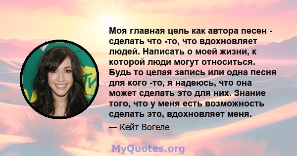 Моя главная цель как автора песен - сделать что -то, что вдохновляет людей. Написать о моей жизни, к которой люди могут относиться. Будь то целая запись или одна песня для кого -то, я надеюсь, что она может сделать это