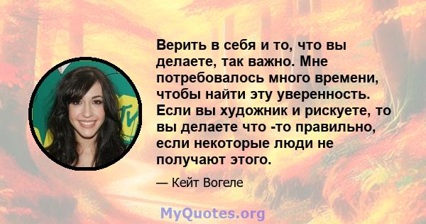 Верить в себя и то, что вы делаете, так важно. Мне потребовалось много времени, чтобы найти эту уверенность. Если вы художник и рискуете, то вы делаете что -то правильно, если некоторые люди не получают этого.