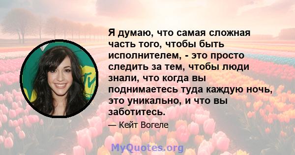 Я думаю, что самая сложная часть того, чтобы быть исполнителем, - это просто следить за тем, чтобы люди знали, что когда вы поднимаетесь туда каждую ночь, это уникально, и что вы заботитесь.