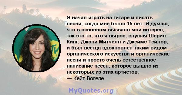 Я начал играть на гитаре и писать песни, когда мне было 15 лет. Я думаю, что в основном вызвало мой интерес, так это то, что я вырос, слушая Шерил Кинг, Джони Митчелл и Джеймс Тейлор, и был всегда вдохновлен таким видом 