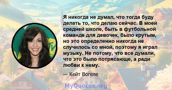 Я никогда не думал, что тогда буду делать то, что делаю сейчас. В моей средней школе, быть в футбольной команде для девочек, было крутым, но это определенно никогда не случилось со мной, поэтому я играл музыку. Не