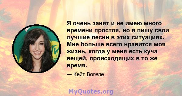 Я очень занят и не имею много времени простоя, но я пишу свои лучшие песни в этих ситуациях. Мне больше всего нравится моя жизнь, когда у меня есть куча вещей, происходящих в то же время.