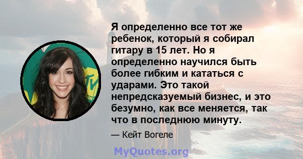 Я определенно все тот же ребенок, который я собирал гитару в 15 лет. Но я определенно научился быть более гибким и кататься с ударами. Это такой непредсказуемый бизнес, и это безумно, как все меняется, так что в