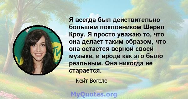 Я всегда был действительно большим поклонником Шерил Кроу. Я просто уважаю то, что она делает таким образом, что она остается верной своей музыке, и вроде как это было реальным. Она никогда не старается.