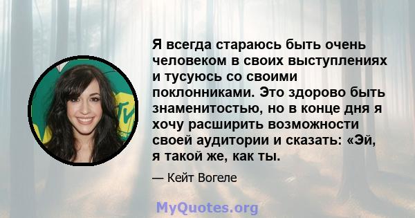 Я всегда стараюсь быть очень человеком в своих выступлениях и тусуюсь со своими поклонниками. Это здорово быть знаменитостью, но в конце дня я хочу расширить возможности своей аудитории и сказать: «Эй, я такой же, как