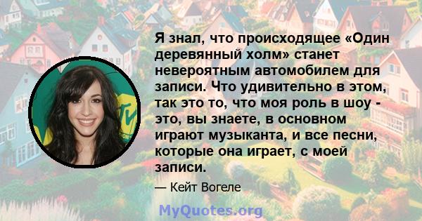 Я знал, что происходящее «Один деревянный холм» станет невероятным автомобилем для записи. Что удивительно в этом, так это то, что моя роль в шоу - это, вы знаете, в основном играют музыканта, и все песни, которые она