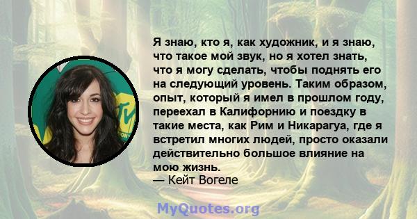 Я знаю, кто я, как художник, и я знаю, что такое мой звук, но я хотел знать, что я могу сделать, чтобы поднять его на следующий уровень. Таким образом, опыт, который я имел в прошлом году, переехал в Калифорнию и