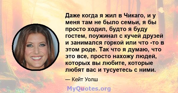 Даже когда я жил в Чикаго, и у меня там не было семьи, я бы просто ходил, будто я буду гостем, поужинал с кучей друзей и занимался горкой или что -то в этом роде. Так что я думаю, что это все, просто нахожу людей,