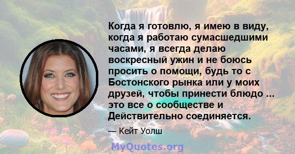 Когда я готовлю, я имею в виду, когда я работаю сумасшедшими часами, я всегда делаю воскресный ужин и не боюсь просить о помощи, будь то с Бостонского рынка или у моих друзей, чтобы принести блюдо ... это все о