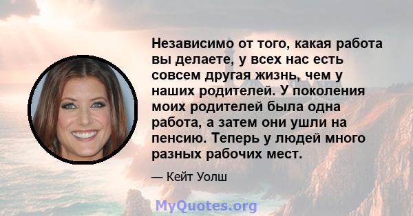 Независимо от того, какая работа вы делаете, у всех нас есть совсем другая жизнь, чем у наших родителей. У поколения моих родителей была одна работа, а затем они ушли на пенсию. Теперь у людей много разных рабочих мест.