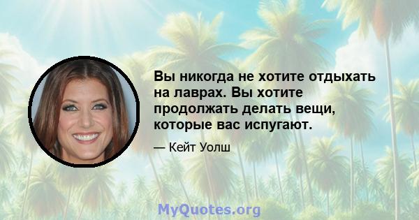 Вы никогда не хотите отдыхать на лаврах. Вы хотите продолжать делать вещи, которые вас испугают.