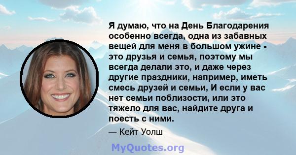 Я думаю, что на День Благодарения особенно всегда, одна из забавных вещей для меня в большом ужине - это друзья и семья, поэтому мы всегда делали это, и даже через другие праздники, например, иметь смесь друзей и семьи, 