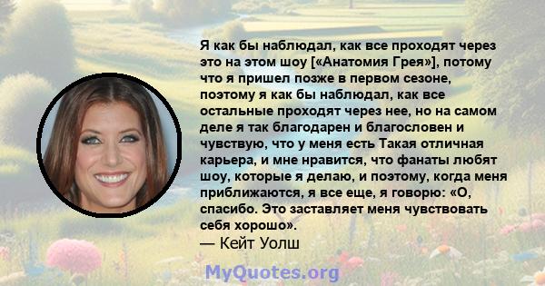 Я как бы наблюдал, как все проходят через это на этом шоу [«Анатомия Грея»], потому что я пришел позже в первом сезоне, поэтому я как бы наблюдал, как все остальные проходят через нее, но на самом деле я так благодарен