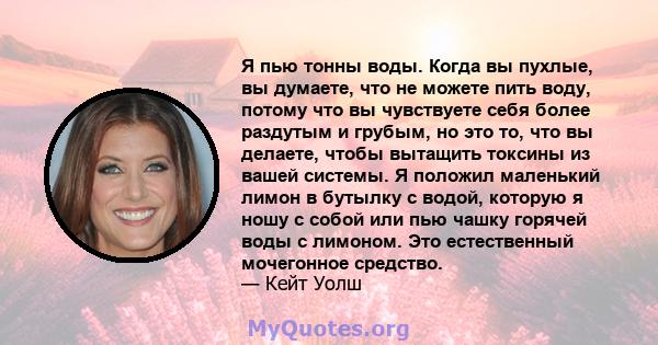 Я пью тонны воды. Когда вы пухлые, вы думаете, что не можете пить воду, потому что вы чувствуете себя более раздутым и грубым, но это то, что вы делаете, чтобы вытащить токсины из вашей системы. Я положил маленький