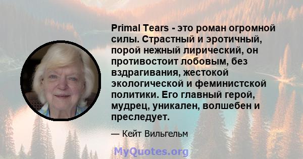 Primal Tears - это роман огромной силы. Страстный и эротичный, порой нежный лирический, он противостоит лобовым, без вздрагивания, жестокой экологической и феминистской политики. Его главный герой, мудрец, уникален,