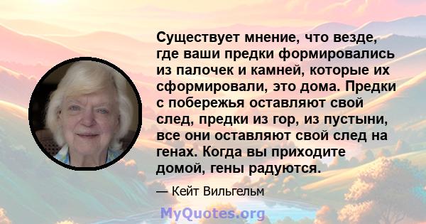 Существует мнение, что везде, где ваши предки формировались из палочек и камней, которые их сформировали, это дома. Предки с побережья оставляют свой след, предки из гор, из пустыни, все они оставляют свой след на