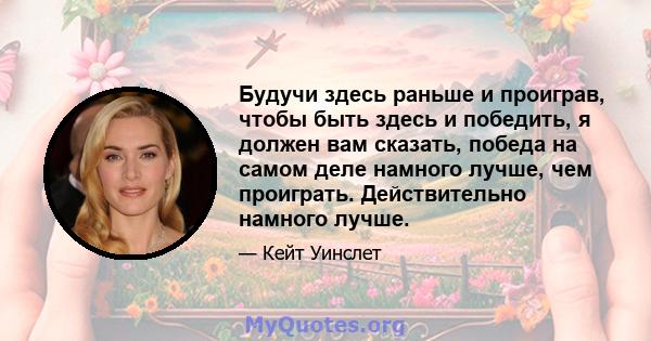 Будучи здесь раньше и проиграв, чтобы быть здесь и победить, я должен вам сказать, победа на самом деле намного лучше, чем проиграть. Действительно намного лучше.