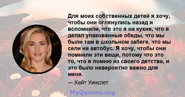 Для моих собственных детей я хочу, чтобы они оглянулись назад и вспомнили, что это я на кухне, что я делал упакованные обеды, что мы были там в школьном забеге, что мы сели на автобус. Я хочу, чтобы они помнили эти