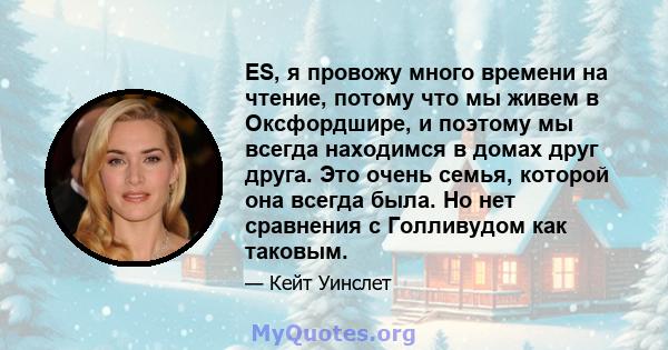 ES, я провожу много времени на чтение, потому что мы живем в Оксфордшире, и поэтому мы всегда находимся в домах друг друга. Это очень семья, которой она всегда была. Но нет сравнения с Голливудом как таковым.