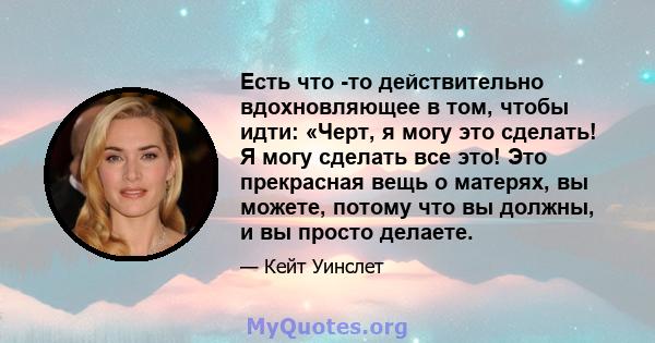 Есть что -то действительно вдохновляющее в том, чтобы идти: «Черт, я могу это сделать! Я могу сделать все это! Это прекрасная вещь о матерях, вы можете, потому что вы должны, и вы просто делаете.