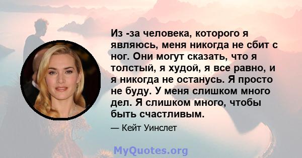 Из -за человека, которого я являюсь, меня никогда не сбит с ног. Они могут сказать, что я толстый, я худой, я все равно, и я никогда не останусь. Я просто не буду. У меня слишком много дел. Я слишком много, чтобы быть