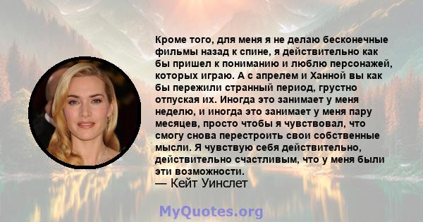 Кроме того, для меня я не делаю бесконечные фильмы назад к спине, я действительно как бы пришел к пониманию и люблю персонажей, которых играю. А с апрелем и Ханной вы как бы пережили странный период, грустно отпуская