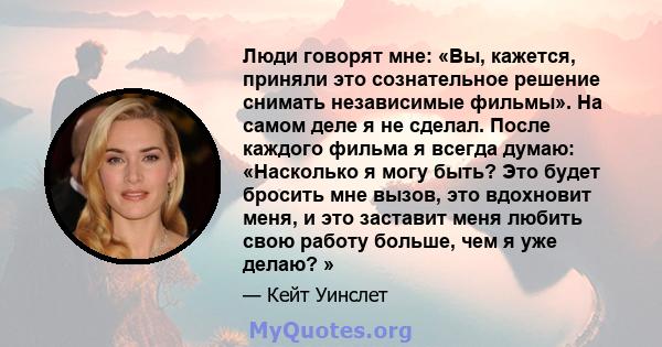 Люди говорят мне: «Вы, кажется, приняли это сознательное решение снимать независимые фильмы». На самом деле я не сделал. После каждого фильма я всегда думаю: «Насколько я могу быть? Это будет бросить мне вызов, это