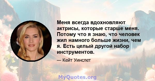 Меня всегда вдохновляют актрисы, которые старше меня. Потому что я знаю, что человек жил намного больше жизни, чем я. Есть целый другой набор инструментов.