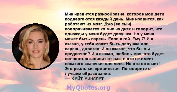 Мне нравится разнообразие, которое мои дети подвергаются каждый день. Мне нравится, как работают их мозг. Джо [ее сын] поворачивается ко мне на днях и говорит, что однажды у меня будет девушка. Но у меня может быть