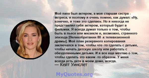 Мой папа был актером, а моя старшая сестра - актриса, и поэтому я очень помню, как думал: «Ну, конечно, я тоже это сделаю». Но я никогда не представлял себя актером, который будет в фильмах. Я всегда думал только о том, 