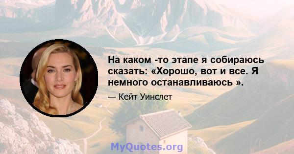 На каком -то этапе я собираюсь сказать: «Хорошо, вот и все. Я немного останавливаюсь ».