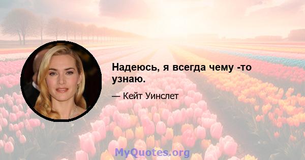 Надеюсь, я всегда чему -то узнаю.