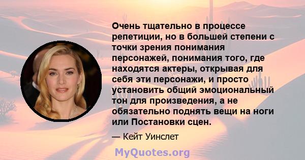 Очень тщательно в процессе репетиции, но в большей степени с точки зрения понимания персонажей, понимания того, где находятся актеры, открывая для себя эти персонажи, и просто установить общий эмоциональный тон для