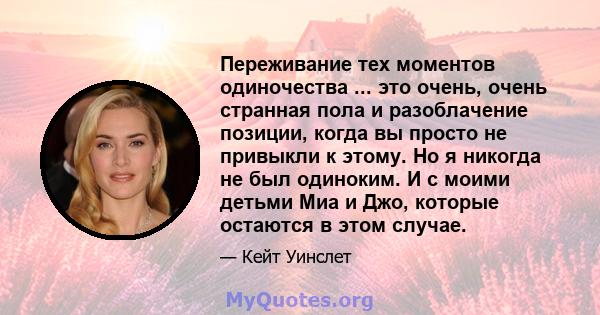 Переживание тех моментов одиночества ... это очень, очень странная пола и разоблачение позиции, когда вы просто не привыкли к этому. Но я никогда не был одиноким. И с моими детьми Миа и Джо, которые остаются в этом