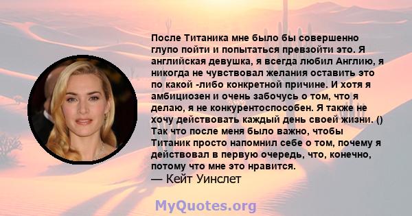 После Титаника мне было бы совершенно глупо пойти и попытаться превзойти это. Я английская девушка, я всегда любил Англию, я никогда не чувствовал желания оставить это по какой -либо конкретной причине. И хотя я