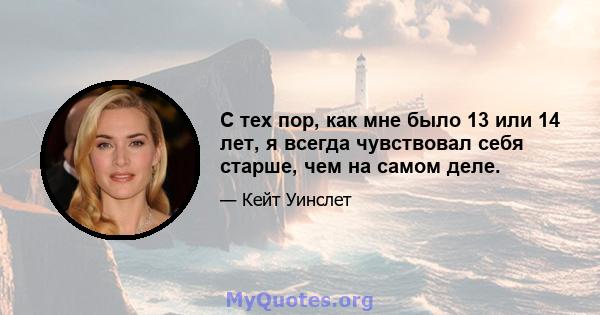 С тех пор, как мне было 13 или 14 лет, я всегда чувствовал себя старше, чем на самом деле.