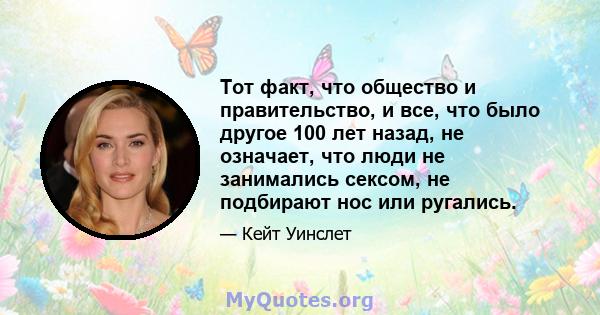 Тот факт, что общество и правительство, и все, что было другое 100 лет назад, не означает, что люди не занимались сексом, не подбирают нос или ругались.