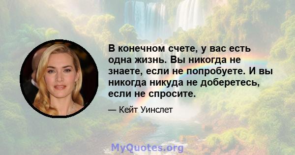 В конечном счете, у вас есть одна жизнь. Вы никогда не знаете, если не попробуете. И вы никогда никуда не доберетесь, если не спросите.