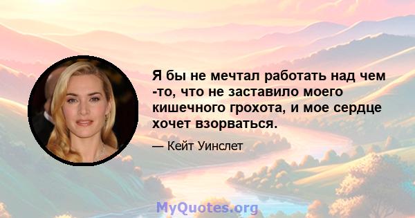 Я бы не мечтал работать над чем -то, что не заставило моего кишечного грохота, и мое сердце хочет взорваться.