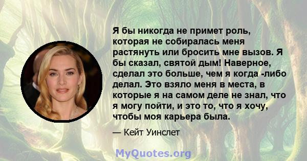 Я бы никогда не примет роль, которая не собиралась меня растянуть или бросить мне вызов. Я бы сказал, святой дым! Наверное, сделал это больше, чем я когда -либо делал. Это взяло меня в места, в которые я на самом деле