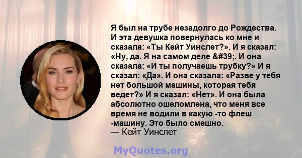 Я был на трубе незадолго до Рождества. И эта девушка повернулась ко мне и сказала: «Ты Кейт Уинслет?». И я сказал: «Ну, да. Я на самом деле '. И она сказала: «И ты получаешь трубку?» И я сказал: «Да». И она сказала: 