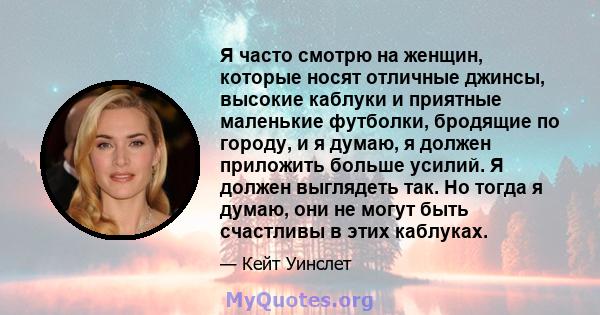 Я часто смотрю на женщин, которые носят отличные джинсы, высокие каблуки и приятные маленькие футболки, бродящие по городу, и я думаю, я должен приложить больше усилий. Я должен выглядеть так. Но тогда я думаю, они не