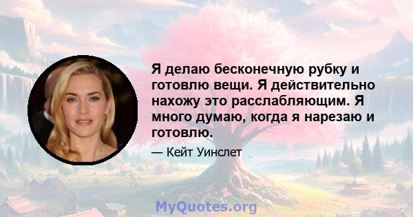 Я делаю бесконечную рубку и готовлю вещи. Я действительно нахожу это расслабляющим. Я много думаю, когда я нарезаю и готовлю.