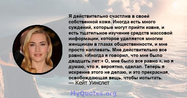 Я действительно счастлив в своей собственной коже. Иногда есть много суждений, которые могут прийти извне, и есть тщательное изучение средств массовой информации, которое уделяется многим женщинам в глазах