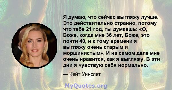 Я думаю, что сейчас выгляжу лучше. Это действительно странно, потому что тебе 21 год, ты думаешь: «О, Боже, когда мне 36 лет, Боже, это почти 40, и к тому времени я выгляжу очень старым и морщинистым». И на самом деле