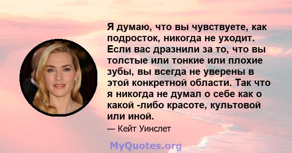 Я думаю, что вы чувствуете, как подросток, никогда не уходит. Если вас дразнили за то, что вы толстые или тонкие или плохие зубы, вы всегда не уверены в этой конкретной области. Так что я никогда не думал о себе как о