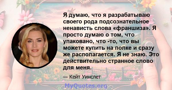 Я думаю, что я разрабатываю своего рода подсознательное ненависть слова «франшиза». Я просто думаю о том, что упаковано, что -то, что вы можете купить на полке и сразу же располагается. Я не знаю. Это действительно